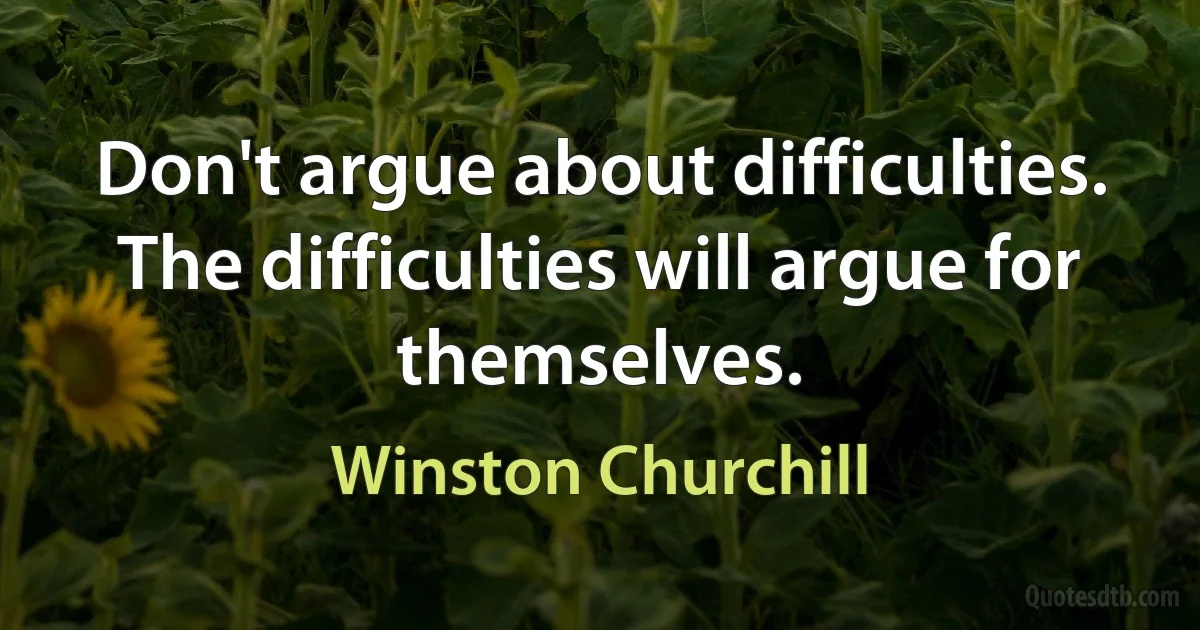 Don't argue about difficulties. The difficulties will argue for themselves. (Winston Churchill)