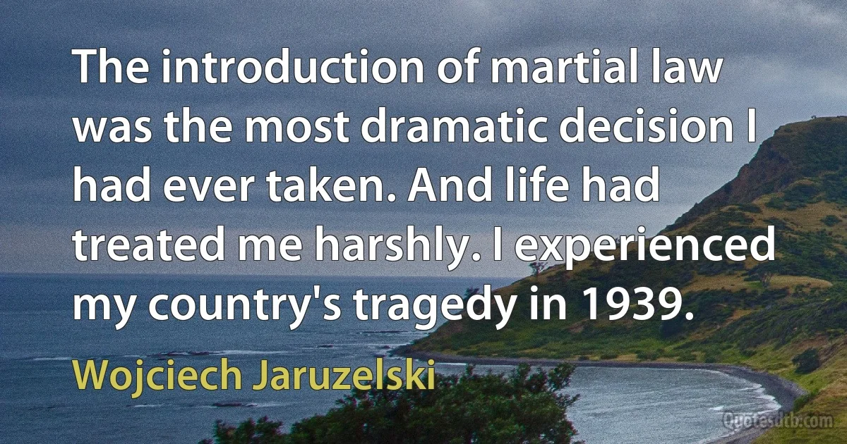 The introduction of martial law was the most dramatic decision I had ever taken. And life had treated me harshly. I experienced my country's tragedy in 1939. (Wojciech Jaruzelski)