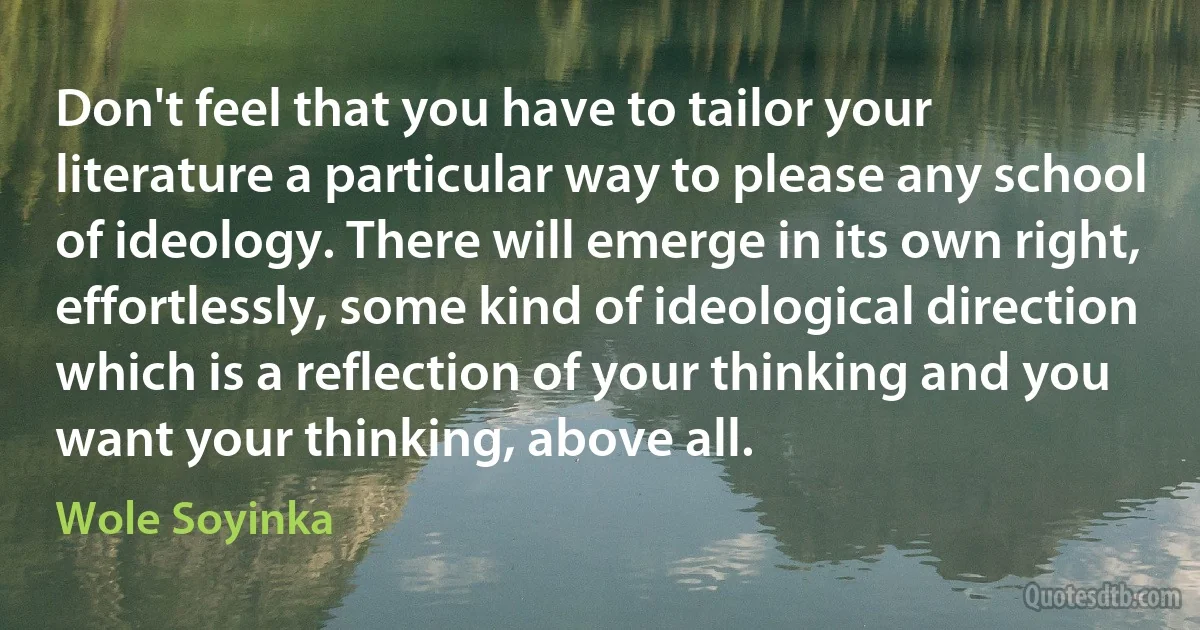 Don't feel that you have to tailor your literature a particular way to please any school of ideology. There will emerge in its own right, effortlessly, some kind of ideological direction which is a reflection of your thinking and you want your thinking, above all. (Wole Soyinka)