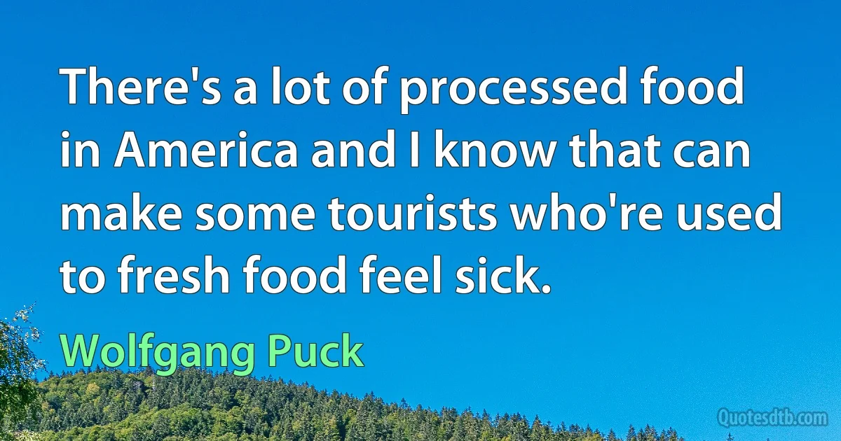 There's a lot of processed food in America and I know that can make some tourists who're used to fresh food feel sick. (Wolfgang Puck)