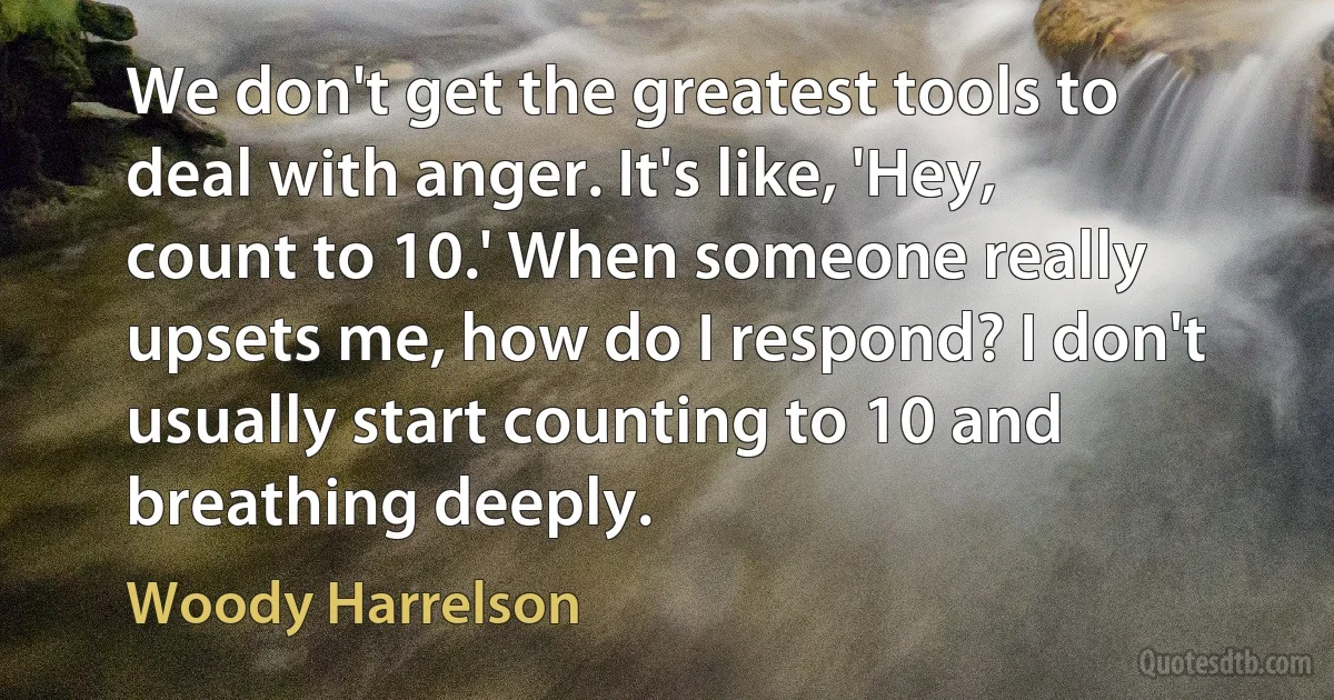 We don't get the greatest tools to deal with anger. It's like, 'Hey, count to 10.' When someone really upsets me, how do I respond? I don't usually start counting to 10 and breathing deeply. (Woody Harrelson)