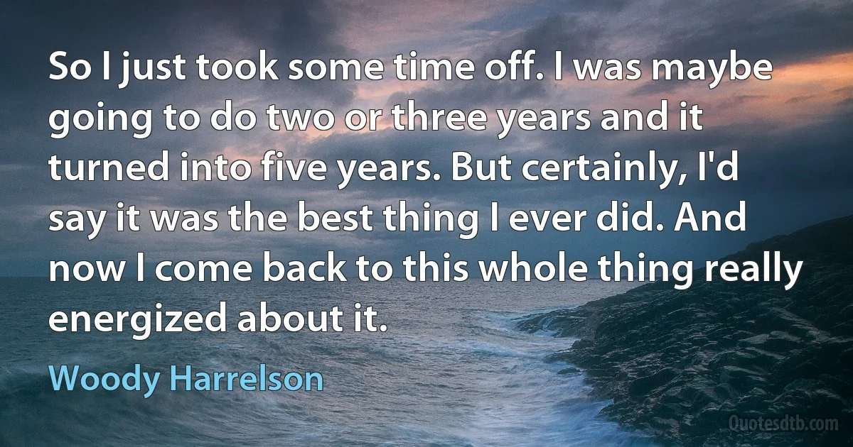 So I just took some time off. I was maybe going to do two or three years and it turned into five years. But certainly, I'd say it was the best thing I ever did. And now I come back to this whole thing really energized about it. (Woody Harrelson)