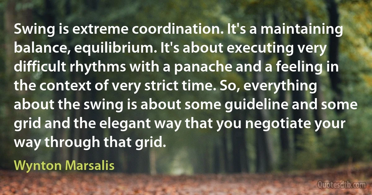 Swing is extreme coordination. It's a maintaining balance, equilibrium. It's about executing very difficult rhythms with a panache and a feeling in the context of very strict time. So, everything about the swing is about some guideline and some grid and the elegant way that you negotiate your way through that grid. (Wynton Marsalis)