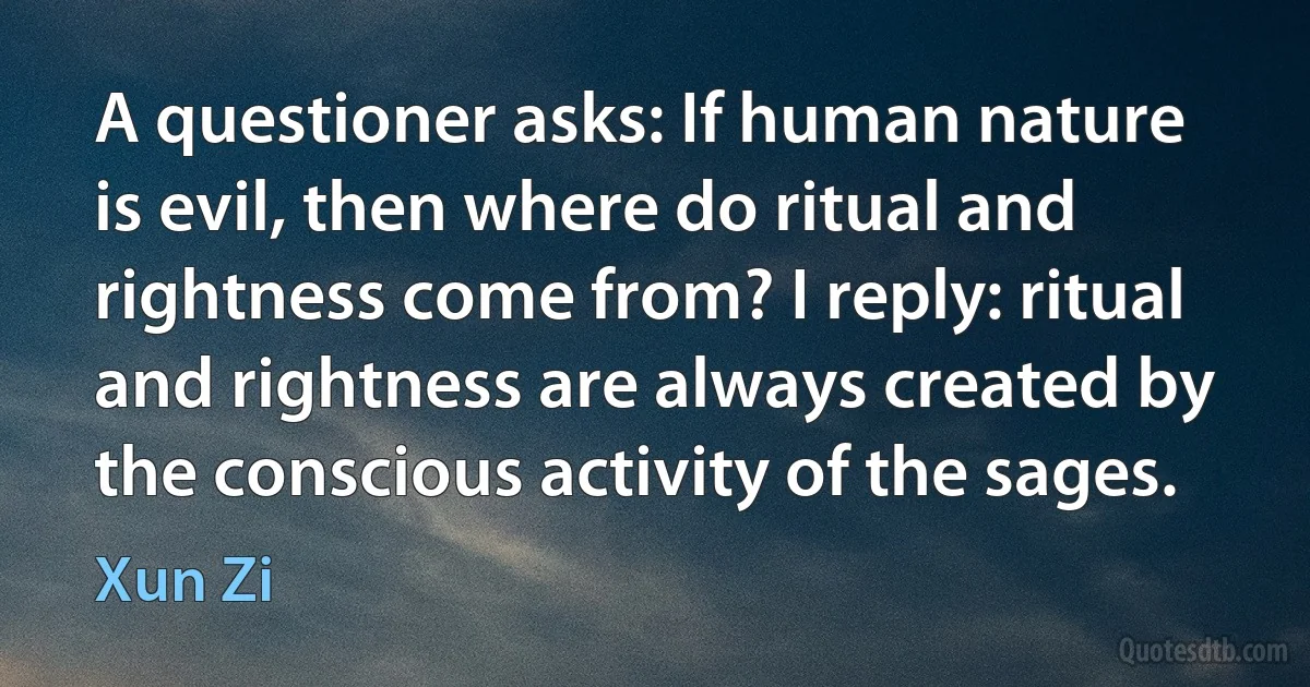 A questioner asks: If human nature is evil, then where do ritual and rightness come from? I reply: ritual and rightness are always created by the conscious activity of the sages. (Xun Zi)