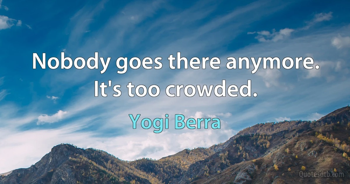 Nobody goes there anymore. It's too crowded. (Yogi Berra)