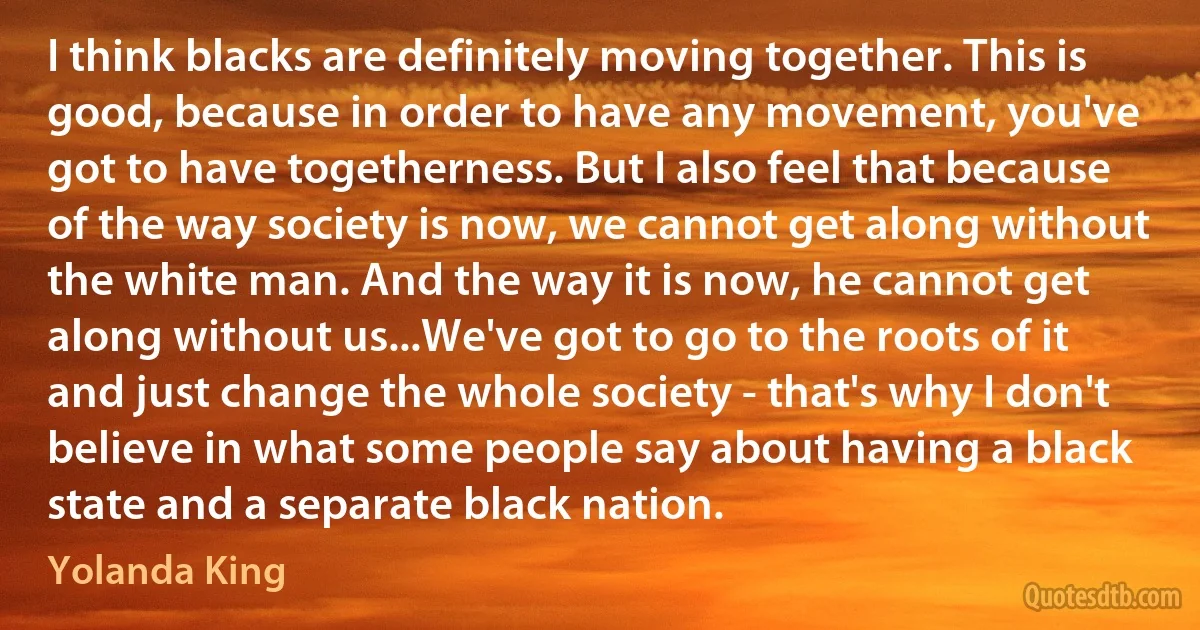 I think blacks are definitely moving together. This is good, because in order to have any movement, you've got to have togetherness. But I also feel that because of the way society is now, we cannot get along without the white man. And the way it is now, he cannot get along without us...We've got to go to the roots of it and just change the whole society - that's why I don't believe in what some people say about having a black state and a separate black nation. (Yolanda King)