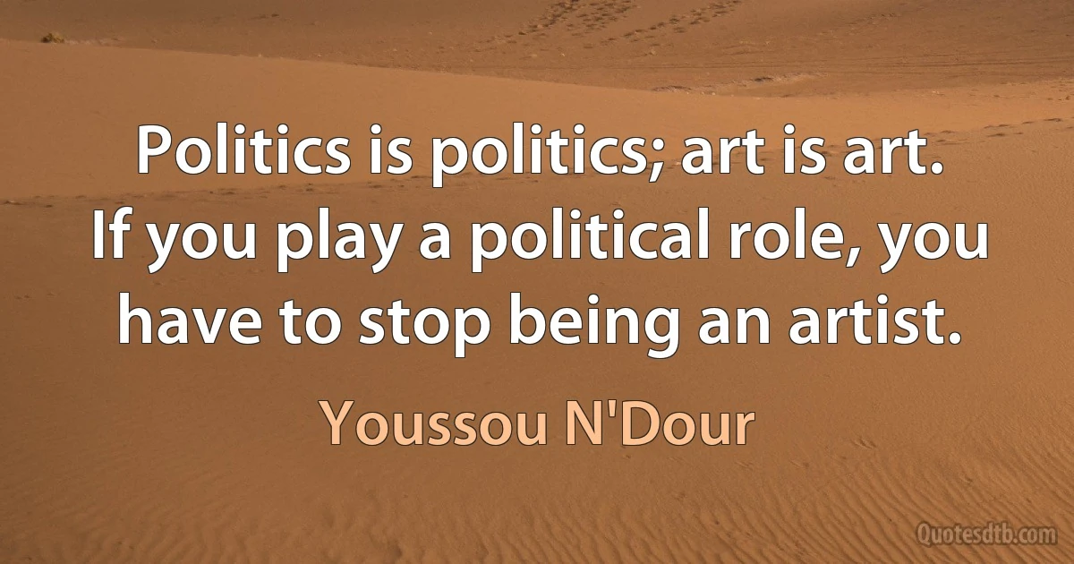 Politics is politics; art is art. If you play a political role, you have to stop being an artist. (Youssou N'Dour)