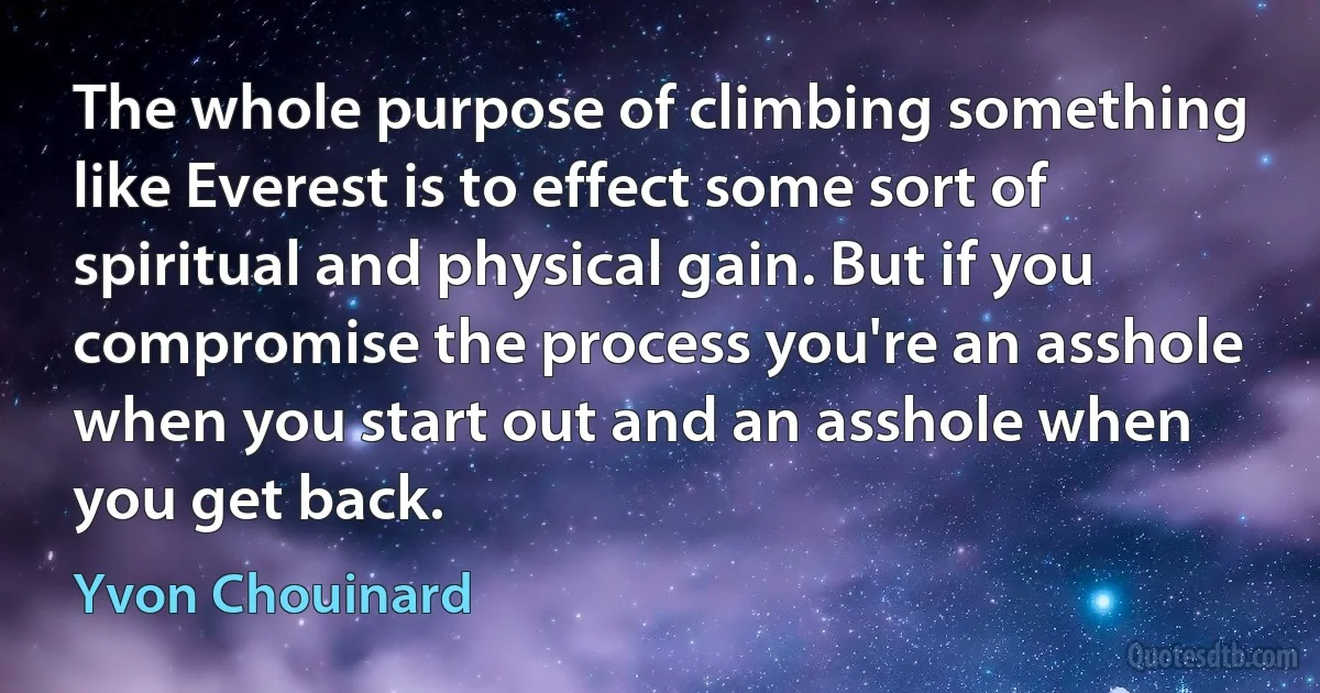 The whole purpose of climbing something like Everest is to effect some sort of spiritual and physical gain. But if you compromise the process you're an asshole when you start out and an asshole when you get back. (Yvon Chouinard)