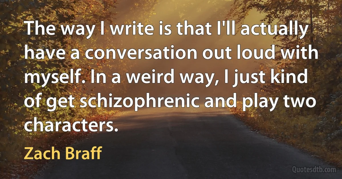 The way I write is that I'll actually have a conversation out loud with myself. In a weird way, I just kind of get schizophrenic and play two characters. (Zach Braff)