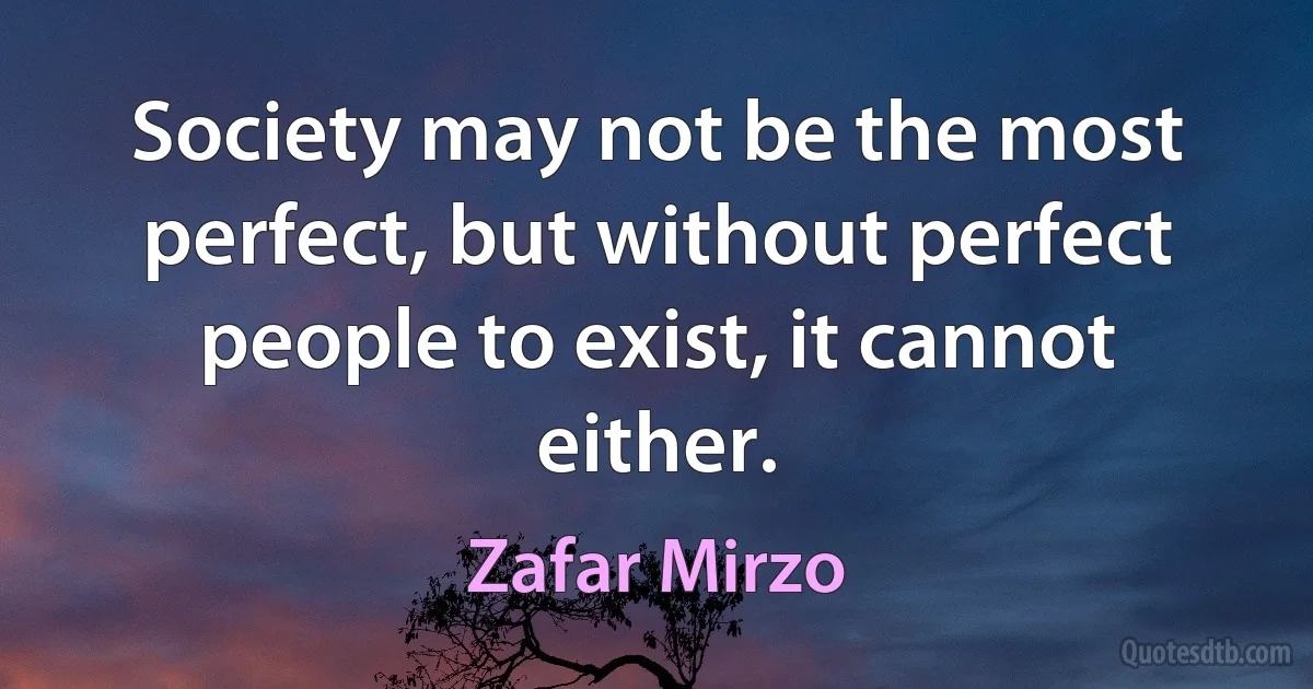 Society may not be the most perfect, but without perfect people to exist, it cannot either. (Zafar Mirzo)