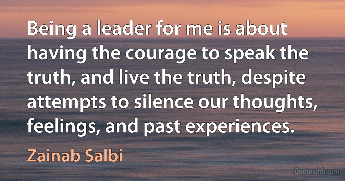 Being a leader for me is about having the courage to speak the truth, and live the truth, despite attempts to silence our thoughts, feelings, and past experiences. (Zainab Salbi)