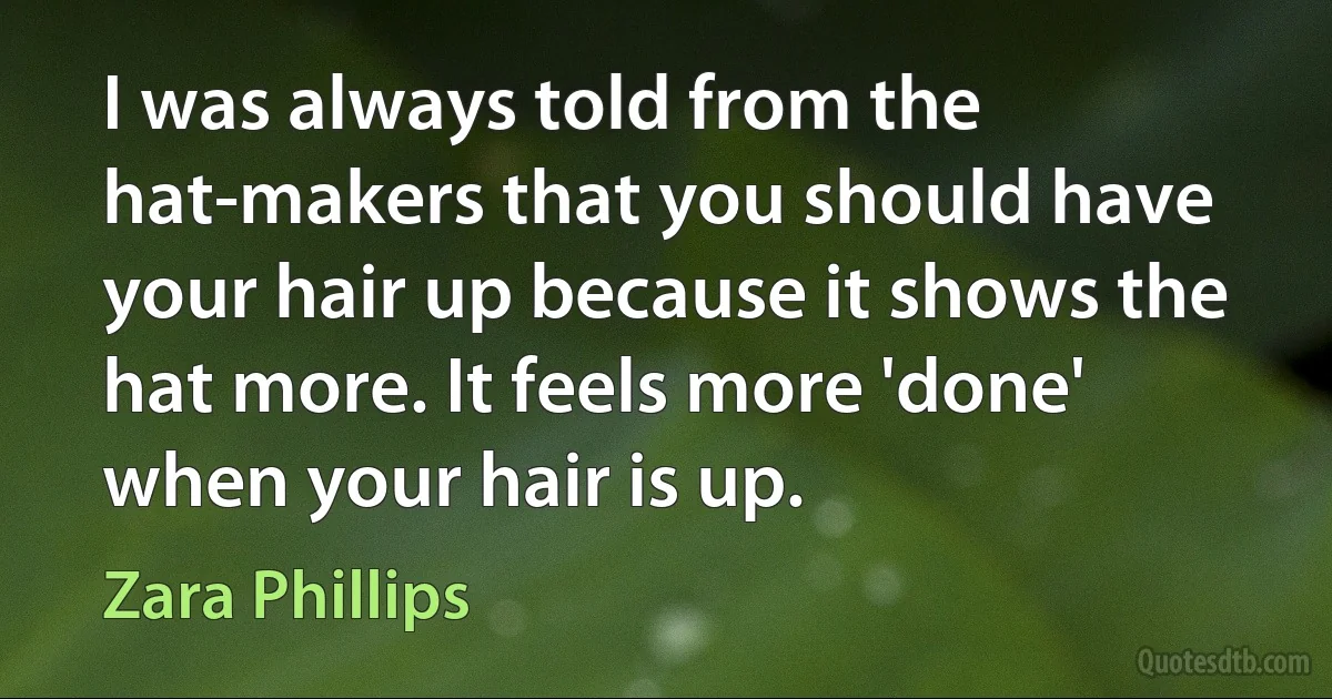 I was always told from the hat-makers that you should have your hair up because it shows the hat more. It feels more 'done' when your hair is up. (Zara Phillips)