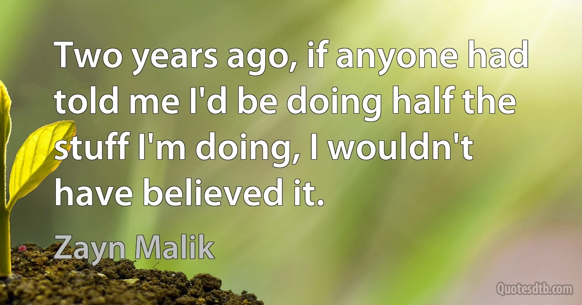 Two years ago, if anyone had told me I'd be doing half the stuff I'm doing, I wouldn't have believed it. (Zayn Malik)