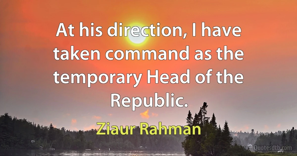 At his direction, I have taken command as the temporary Head of the Republic. (Ziaur Rahman)