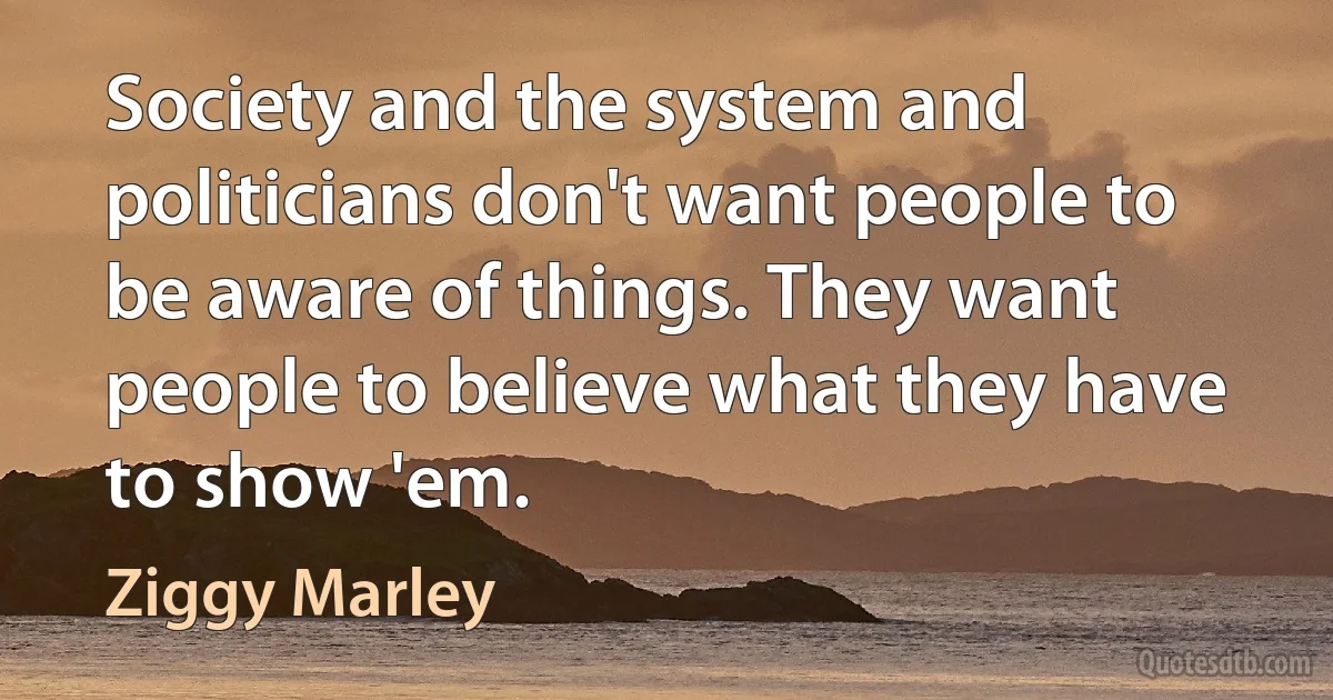 Society and the system and politicians don't want people to be aware of things. They want people to believe what they have to show 'em. (Ziggy Marley)