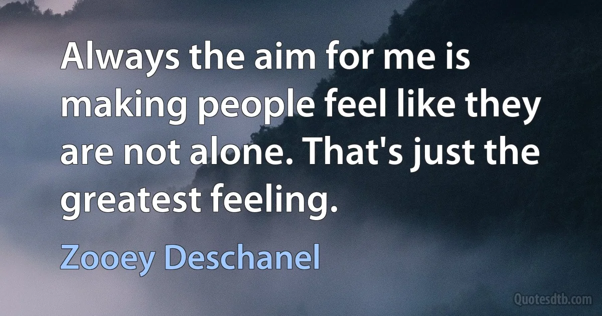 Always the aim for me is making people feel like they are not alone. That's just the greatest feeling. (Zooey Deschanel)