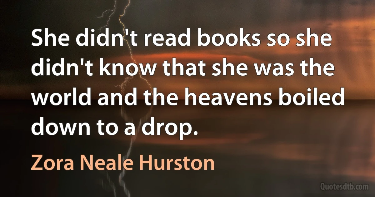 She didn't read books so she didn't know that she was the world and the heavens boiled down to a drop. (Zora Neale Hurston)