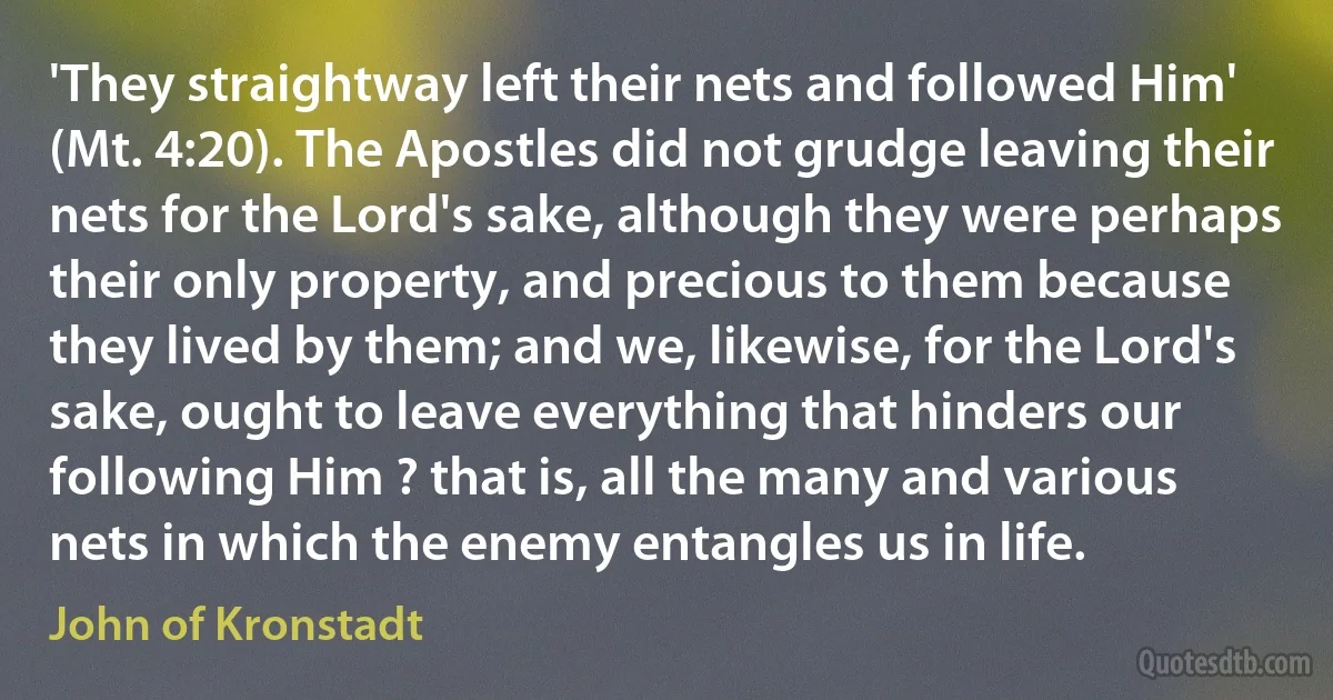 'They straightway left their nets and followed Him' (Mt. 4:20). The Apostles did not grudge leaving their nets for the Lord's sake, although they were perhaps their only property, and precious to them because they lived by them; and we, likewise, for the Lord's sake, ought to leave everything that hinders our following Him ? that is, all the many and various nets in which the enemy entangles us in life. (John of Kronstadt)