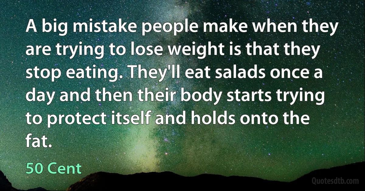 A big mistake people make when they are trying to lose weight is that they stop eating. They'll eat salads once a day and then their body starts trying to protect itself and holds onto the fat. (50 Cent)