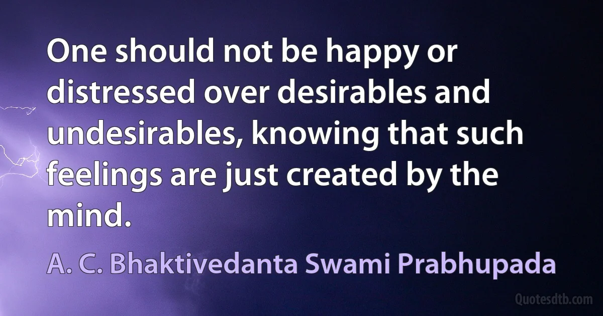 One should not be happy or distressed over desirables and undesirables, knowing that such feelings are just created by the mind. (A. C. Bhaktivedanta Swami Prabhupada)