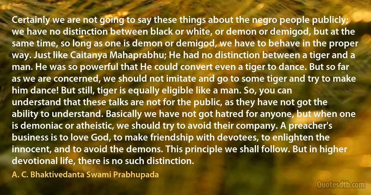 Certainly we are not going to say these things about the negro people publicly; we have no distinction between black or white, or demon or demigod, but at the same time, so long as one is demon or demigod, we have to behave in the proper way. Just like Caitanya Mahaprabhu; He had no distinction between a tiger and a man. He was so powerful that He could convert even a tiger to dance. But so far as we are concerned, we should not imitate and go to some tiger and try to make him dance! But still, tiger is equally eligible like a man. So, you can understand that these talks are not for the public, as they have not got the ability to understand. Basically we have not got hatred for anyone, but when one is demoniac or atheistic, we should try to avoid their company. A preacher's business is to love God, to make friendship with devotees, to enlighten the innocent, and to avoid the demons. This principle we shall follow. But in higher devotional life, there is no such distinction. (A. C. Bhaktivedanta Swami Prabhupada)