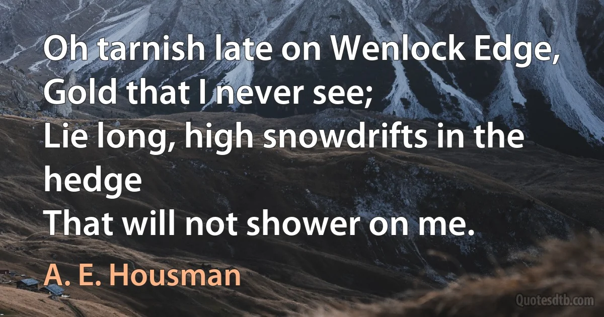 Oh tarnish late on Wenlock Edge,
Gold that I never see;
Lie long, high snowdrifts in the hedge
That will not shower on me. (A. E. Housman)