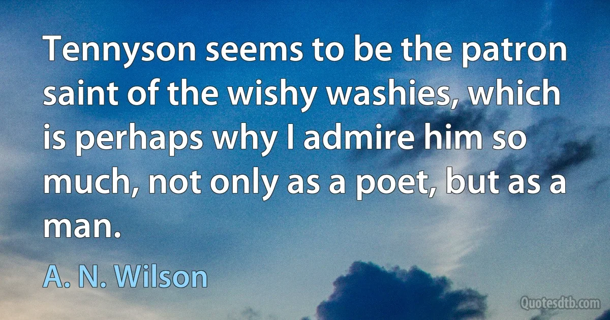 Tennyson seems to be the patron saint of the wishy washies, which is perhaps why I admire him so much, not only as a poet, but as a man. (A. N. Wilson)