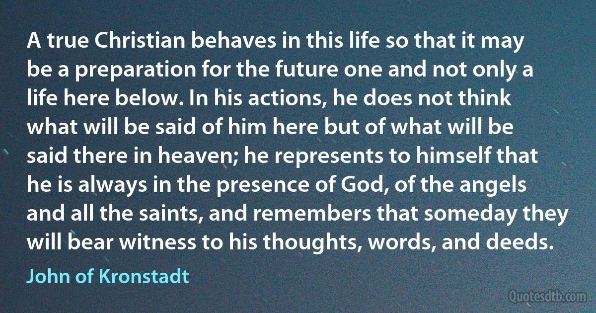 A true Christian behaves in this life so that it may be a preparation for the future one and not only a life here below. In his actions, he does not think what will be said of him here but of what will be said there in heaven; he represents to himself that he is always in the presence of God, of the angels and all the saints, and remembers that someday they will bear witness to his thoughts, words, and deeds. (John of Kronstadt)