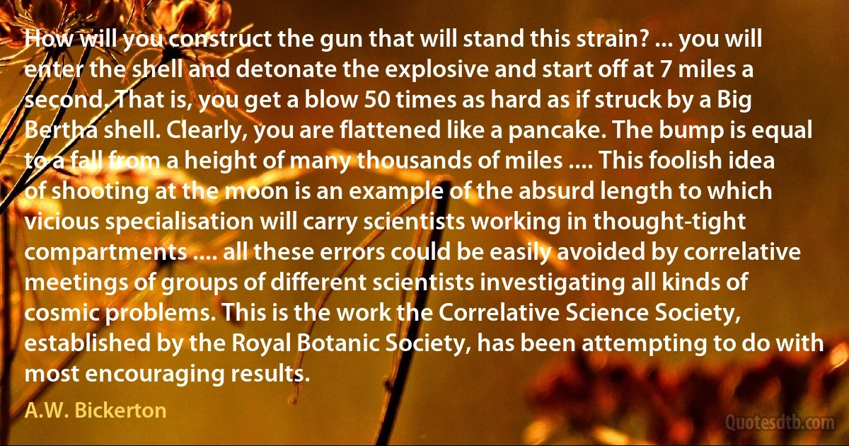 How will you construct the gun that will stand this strain? ... you will enter the shell and detonate the explosive and start off at 7 miles a second. That is, you get a blow 50 times as hard as if struck by a Big Bertha shell. Clearly, you are flattened like a pancake. The bump is equal to a fall from a height of many thousands of miles .... This foolish idea of shooting at the moon is an example of the absurd length to which vicious specialisation will carry scientists working in thought-tight compartments .... all these errors could be easily avoided by correlative meetings of groups of different scientists investigating all kinds of cosmic problems. This is the work the Correlative Science Society, established by the Royal Botanic Society, has been attempting to do with most encouraging results. (A.W. Bickerton)