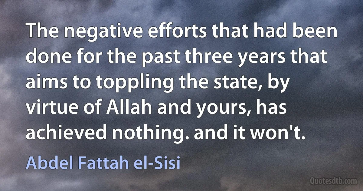 The negative efforts that had been done for the past three years that aims to toppling the state, by virtue of Allah and yours, has achieved nothing. and it won't. (Abdel Fattah el-Sisi)