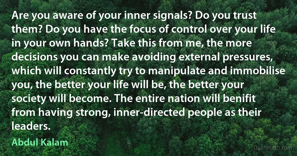 Are you aware of your inner signals? Do you trust them? Do you have the focus of control over your life in your own hands? Take this from me, the more decisions you can make avoiding external pressures, which will constantly try to manipulate and immobilise you, the better your life will be, the better your society will become. The entire nation will benifit from having strong, inner-directed people as their leaders. (Abdul Kalam)