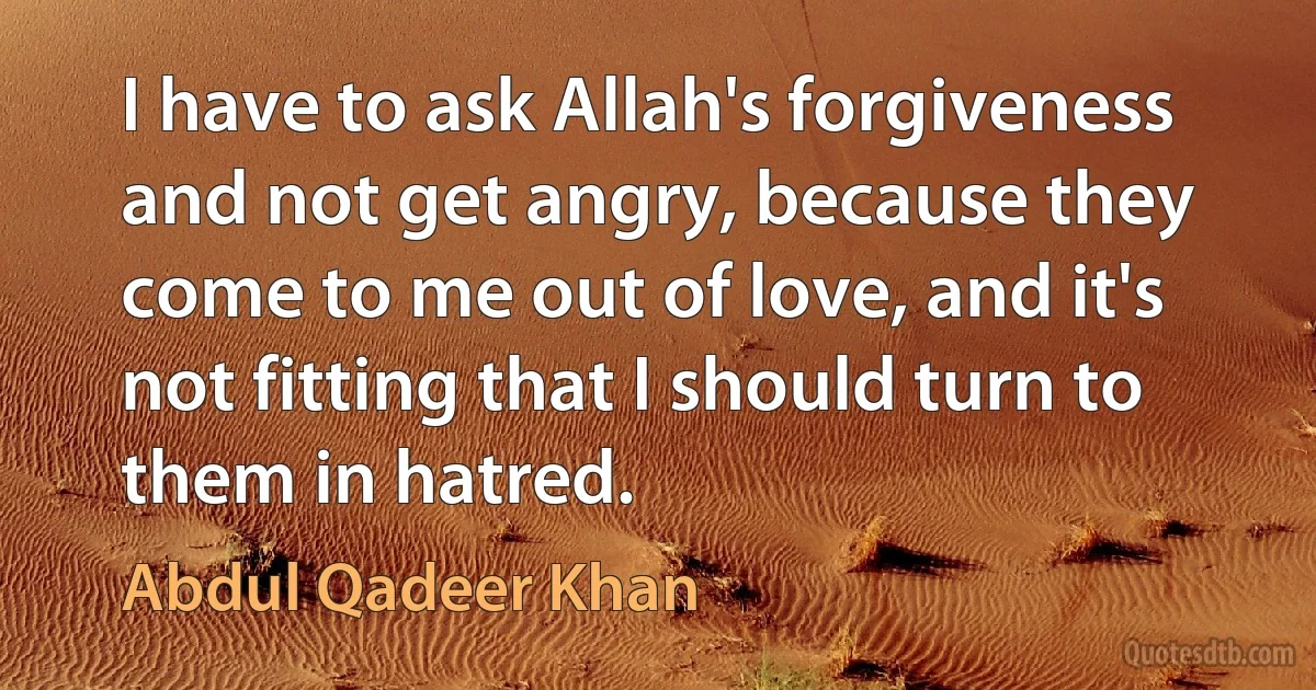 I have to ask Allah's forgiveness and not get angry, because they come to me out of love, and it's not fitting that I should turn to them in hatred. (Abdul Qadeer Khan)