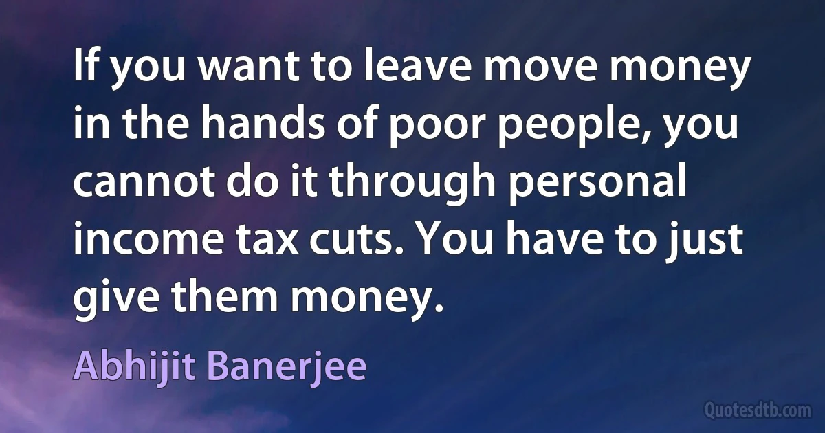 If you want to leave move money in the hands of poor people, you cannot do it through personal income tax cuts. You have to just give them money. (Abhijit Banerjee)