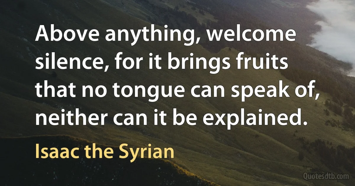 Above anything, welcome silence, for it brings fruits that no tongue can speak of, neither can it be explained. (Isaac the Syrian)