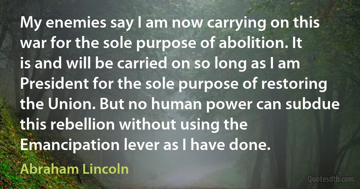 My enemies say I am now carrying on this war for the sole purpose of abolition. It is and will be carried on so long as I am President for the sole purpose of restoring the Union. But no human power can subdue this rebellion without using the Emancipation lever as I have done. (Abraham Lincoln)