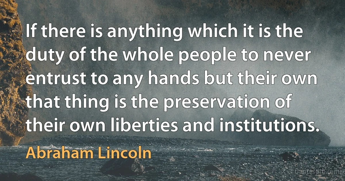 If there is anything which it is the duty of the whole people to never entrust to any hands but their own that thing is the preservation of their own liberties and institutions. (Abraham Lincoln)