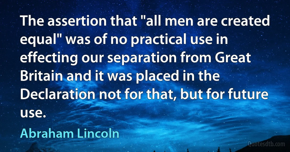 The assertion that "all men are created equal" was of no practical use in effecting our separation from Great Britain and it was placed in the Declaration not for that, but for future use. (Abraham Lincoln)