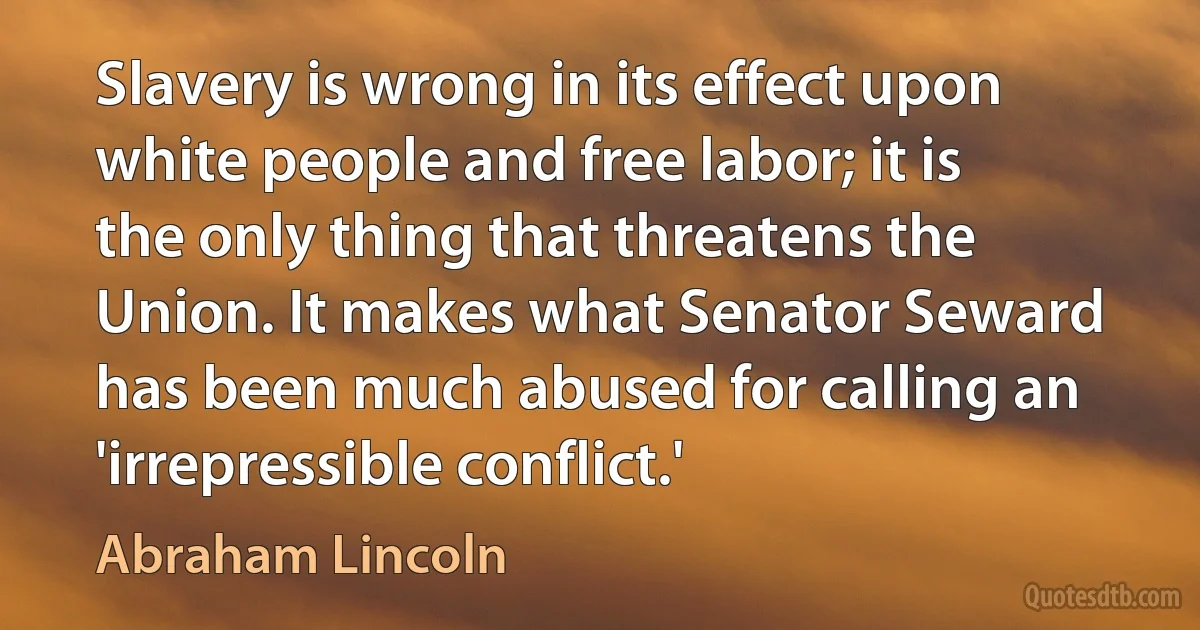 Slavery is wrong in its effect upon white people and free labor; it is the only thing that threatens the Union. It makes what Senator Seward has been much abused for calling an 'irrepressible conflict.' (Abraham Lincoln)