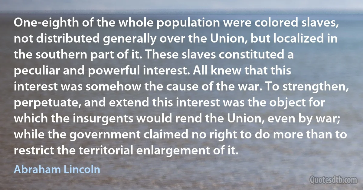 One-eighth of the whole population were colored slaves, not distributed generally over the Union, but localized in the southern part of it. These slaves constituted a peculiar and powerful interest. All knew that this interest was somehow the cause of the war. To strengthen, perpetuate, and extend this interest was the object for which the insurgents would rend the Union, even by war; while the government claimed no right to do more than to restrict the territorial enlargement of it. (Abraham Lincoln)