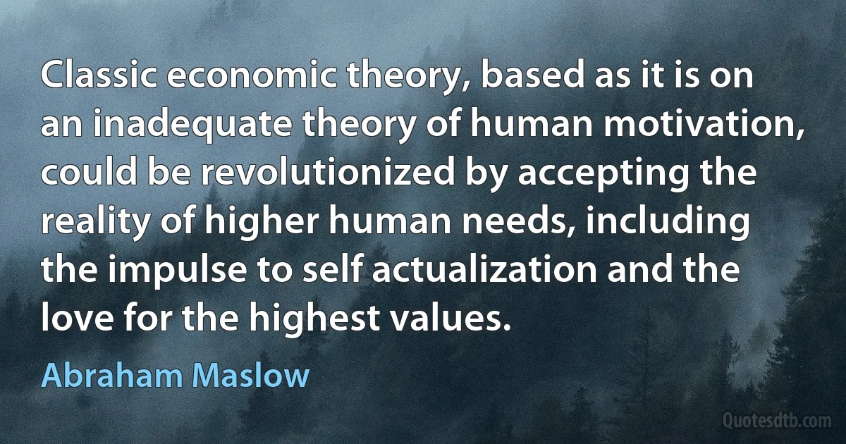 Classic economic theory, based as it is on an inadequate theory of human motivation, could be revolutionized by accepting the reality of higher human needs, including the impulse to self actualization and the love for the highest values. (Abraham Maslow)