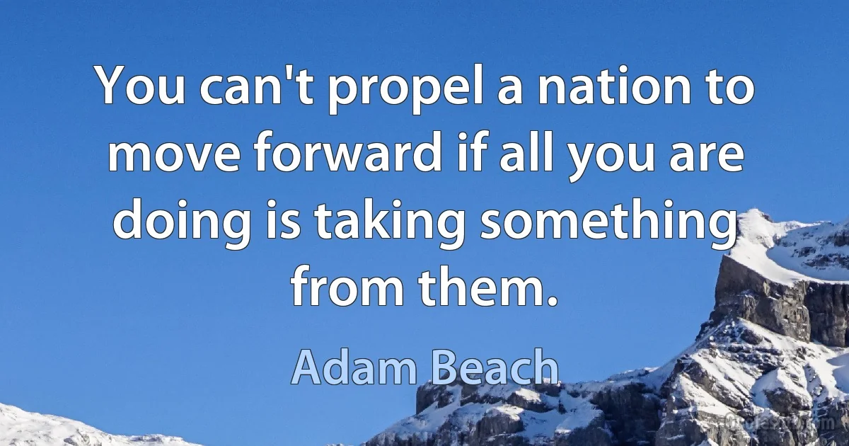 You can't propel a nation to move forward if all you are doing is taking something from them. (Adam Beach)