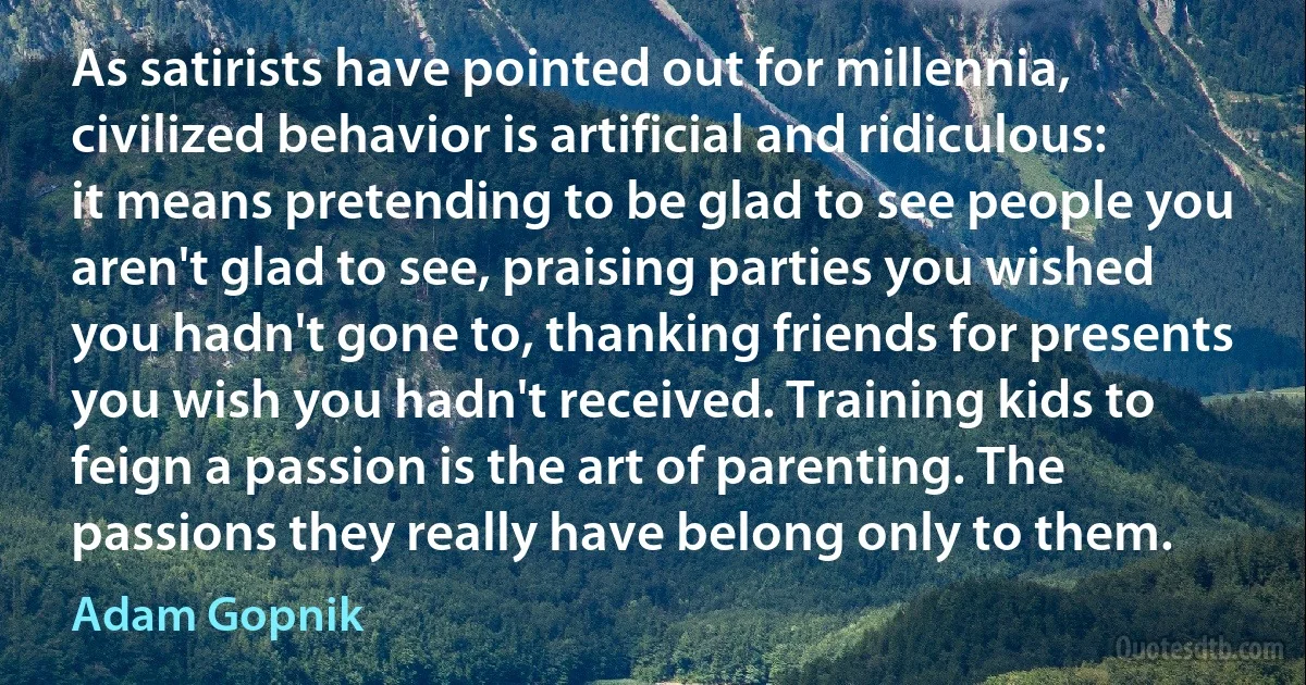 As satirists have pointed out for millennia, civilized behavior is artificial and ridiculous: it means pretending to be glad to see people you aren't glad to see, praising parties you wished you hadn't gone to, thanking friends for presents you wish you hadn't received. Training kids to feign a passion is the art of parenting. The passions they really have belong only to them. (Adam Gopnik)