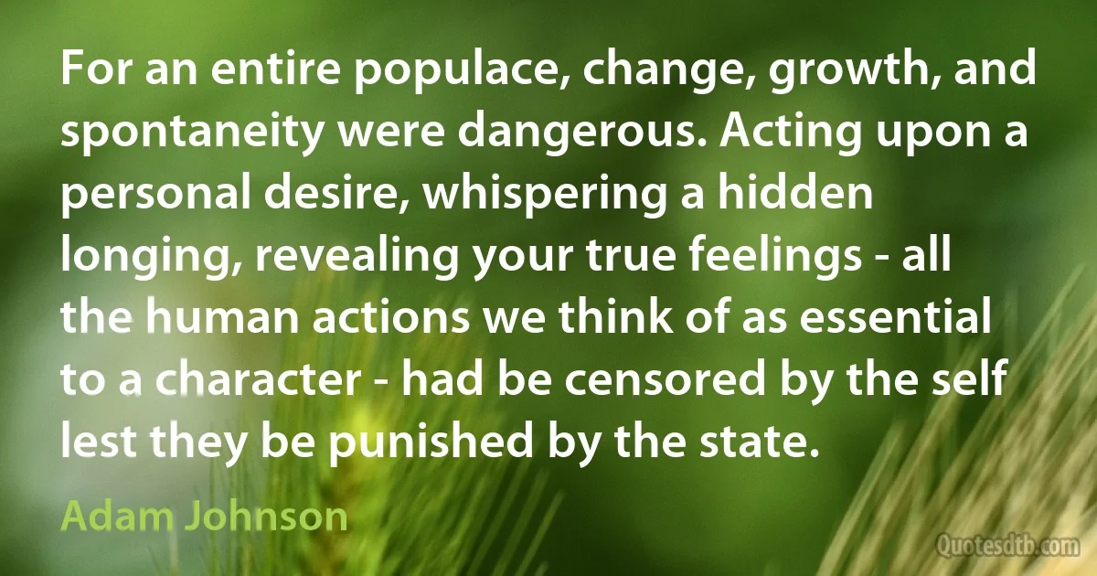 For an entire populace, change, growth, and spontaneity were dangerous. Acting upon a personal desire, whispering a hidden longing, revealing your true feelings - all the human actions we think of as essential to a character - had be censored by the self lest they be punished by the state. (Adam Johnson)