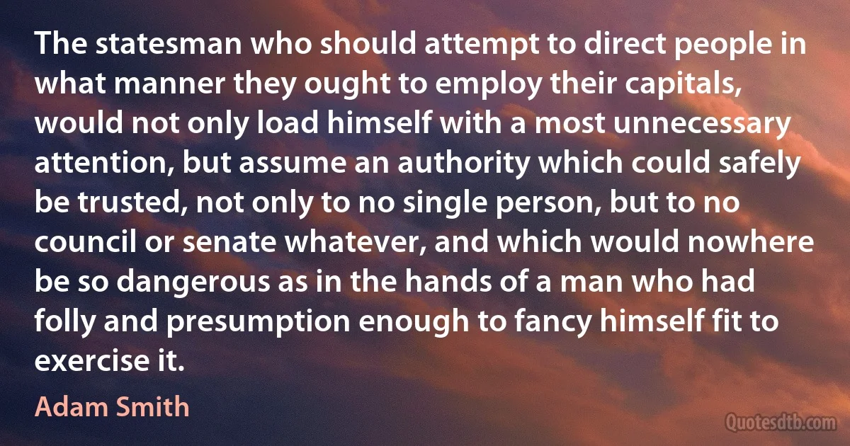 The statesman who should attempt to direct people in what manner they ought to employ their capitals, would not only load himself with a most unnecessary attention, but assume an authority which could safely be trusted, not only to no single person, but to no council or senate whatever, and which would nowhere be so dangerous as in the hands of a man who had folly and presumption enough to fancy himself fit to exercise it. (Adam Smith)