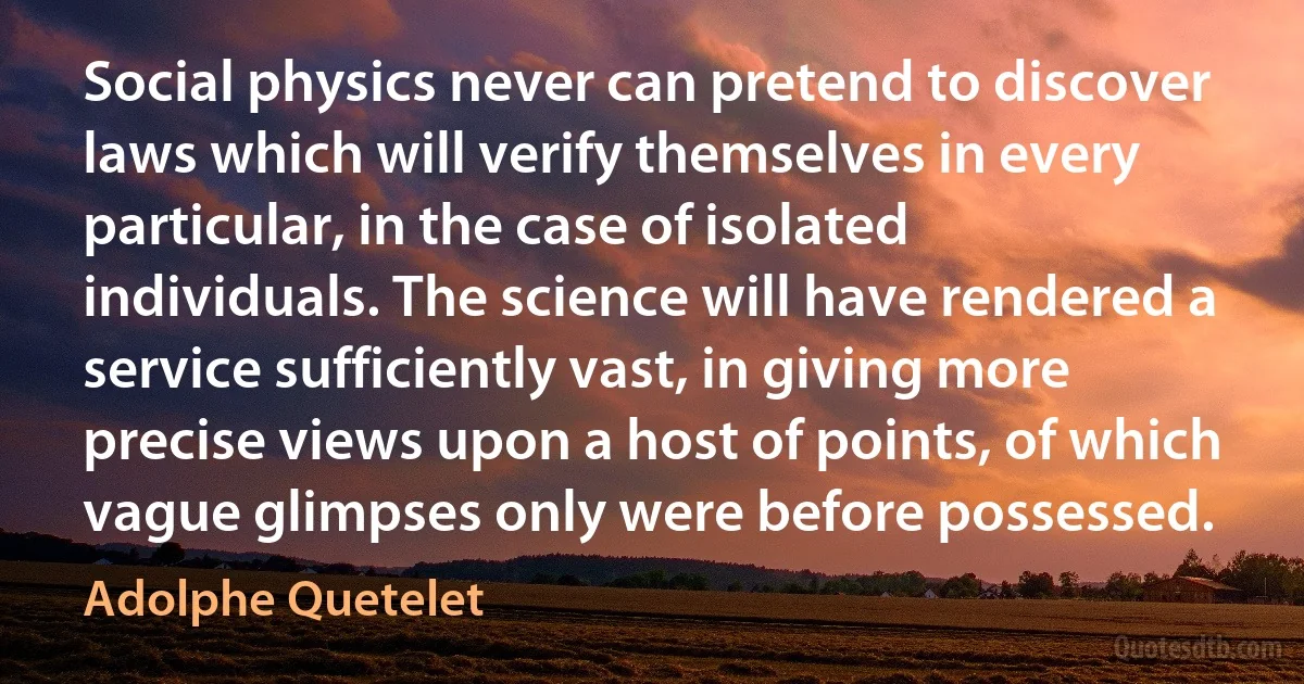 Social physics never can pretend to discover laws which will verify themselves in every particular, in the case of isolated individuals. The science will have rendered a service sufficiently vast, in giving more precise views upon a host of points, of which vague glimpses only were before possessed. (Adolphe Quetelet)