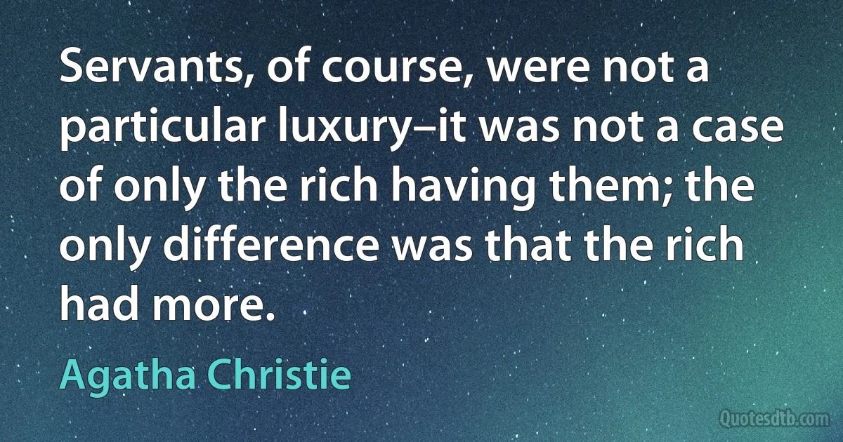 Servants, of course, were not a particular luxury–it was not a case of only the rich having them; the only difference was that the rich had more. (Agatha Christie)