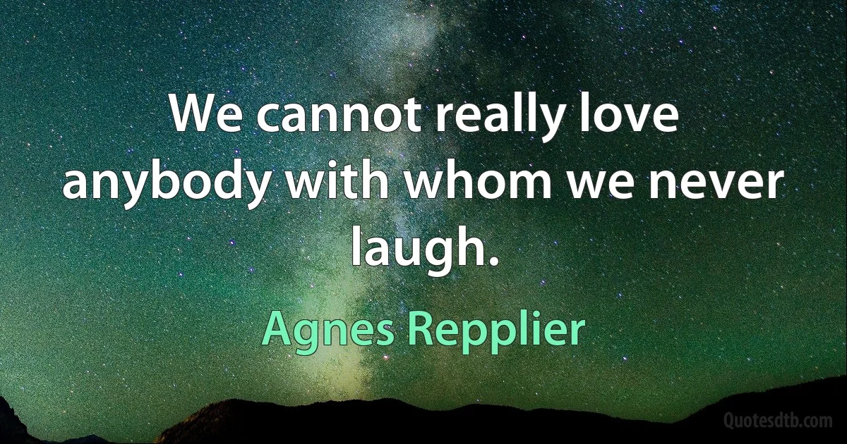 We cannot really love anybody with whom we never laugh. (Agnes Repplier)