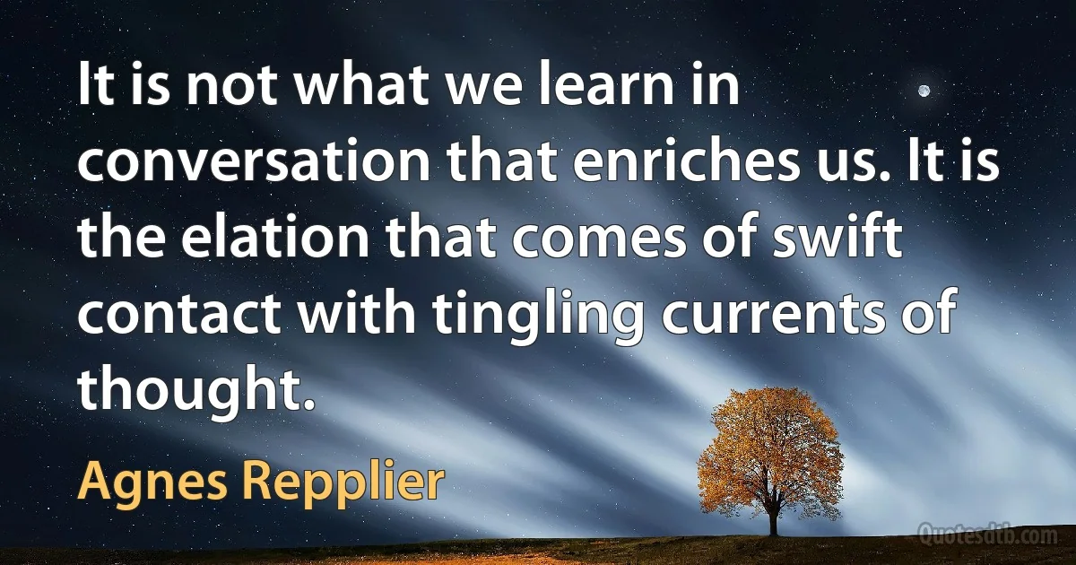 It is not what we learn in conversation that enriches us. It is the elation that comes of swift contact with tingling currents of thought. (Agnes Repplier)