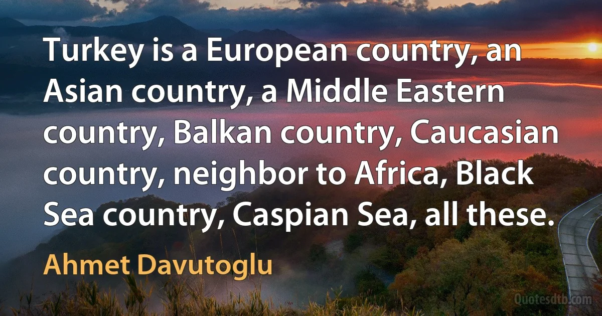 Turkey is a European country, an Asian country, a Middle Eastern country, Balkan country, Caucasian country, neighbor to Africa, Black Sea country, Caspian Sea, all these. (Ahmet Davutoglu)