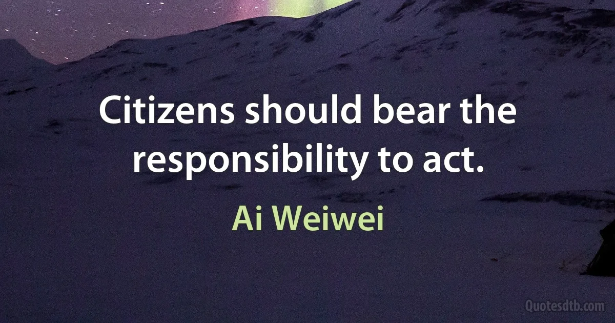 Citizens should bear the responsibility to act. (Ai Weiwei)